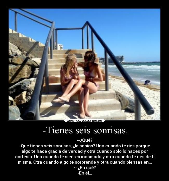 -Tienes seis sonrisas. - ~¿Qué?
-Que tienes seis sonrisas, ¿lo sabias? Una cuando te ries porque
algo te hace gracia de verdad y otra cuando solo lo haces por
cortesía. Una cuando te sientes incomoda y otra cuando te ries de ti
misma. Otra cuando algo te sorprende y otra cuando piensas en...
~ ¿En qué?
-En él...