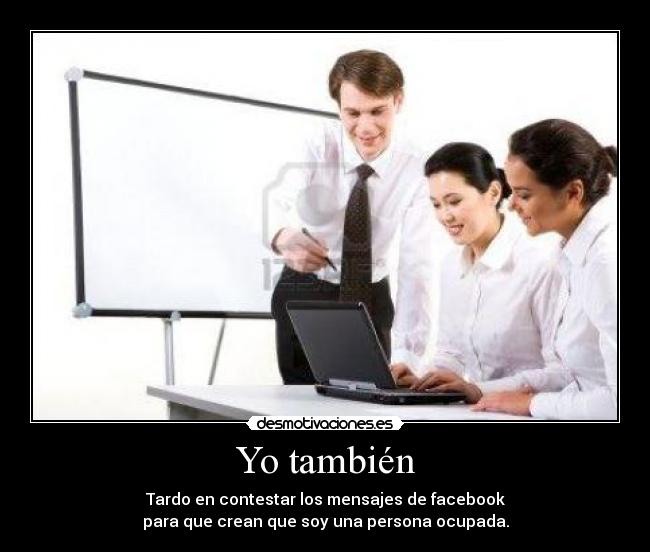 Yo también - Tardo en contestar los mensajes de facebook
para que crean que soy una persona ocupada.