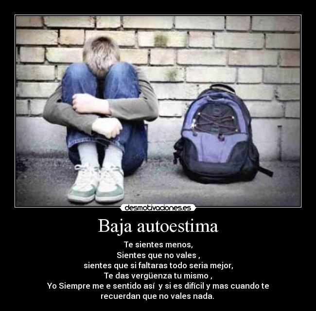 Baja autoestima - Te sientes menos,
Sientes que no vales ,
sientes que si faltaras todo seria mejor,
Te das vergüenza tu mismo ,
Yo Siempre me e sentido así y si es difícil y mas cuando te
recuerdan que no vales nada.