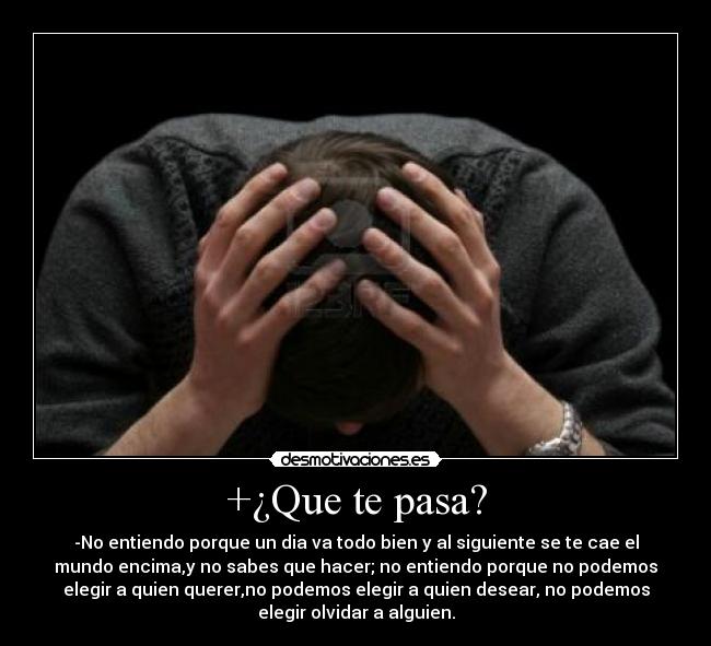 +¿Que te pasa? - -No entiendo porque un dia va todo bien y al siguiente se te cae el
mundo encima,y no sabes que hacer; no entiendo porque no podemos
elegir a quien querer,no podemos elegir a quien desear, no podemos
elegir olvidar a alguien.
