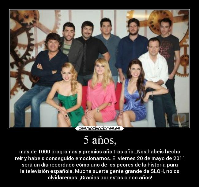 5 años, - más de 1000 programas y premios año tras año...Nos habeis hecho
reir y habeis conseguido emocionarnos. El viernes 20 de mayo de 2011
será un día recordado cómo uno de los peores de la historia para
la televisión española. Mucha suerte gente grande de SLQH, no os
olvidaremos. ¡Gracias por estos cinco años!