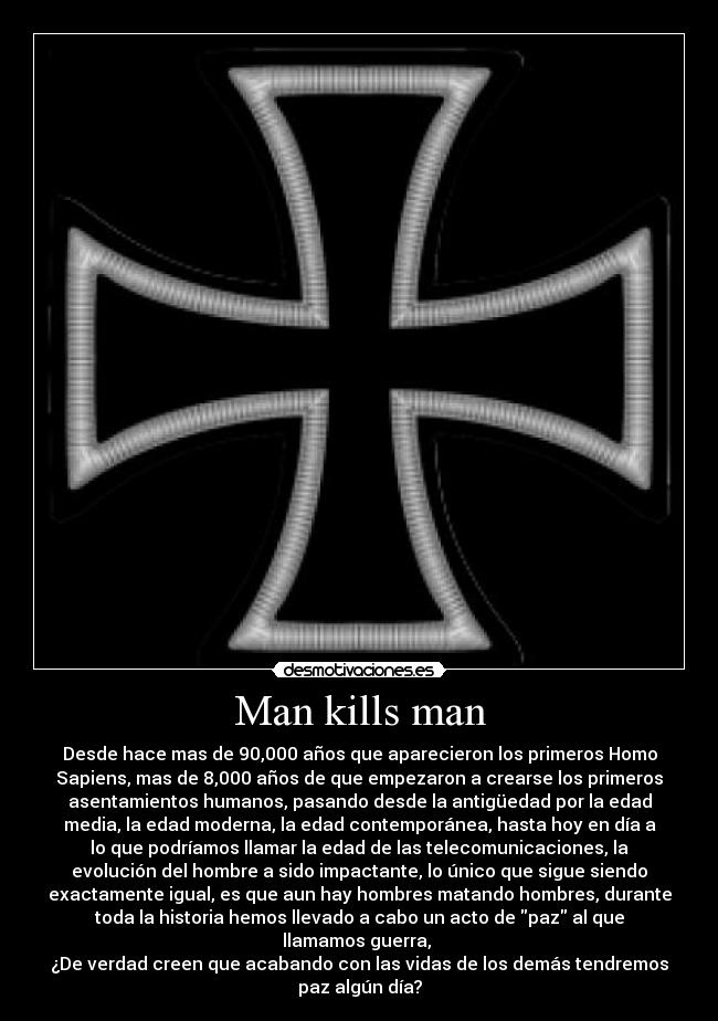 Man kills man - Desde hace mas de 90,000 años que aparecieron los primeros Homo
Sapiens, mas de 8,000 años de que empezaron a crearse los primeros
asentamientos humanos, pasando desde la antigüedad por la edad
media, la edad moderna, la edad contemporánea, hasta hoy en día a
lo que podríamos llamar la edad de las telecomunicaciones, la
evolución del hombre a sido impactante, lo único que sigue siendo
exactamente igual, es que aun hay hombres matando hombres, durante
toda la historia hemos llevado a cabo un acto de paz al que
llamamos guerra, 
¿De verdad creen que acabando con las vidas de los demás tendremos
paz algún día?