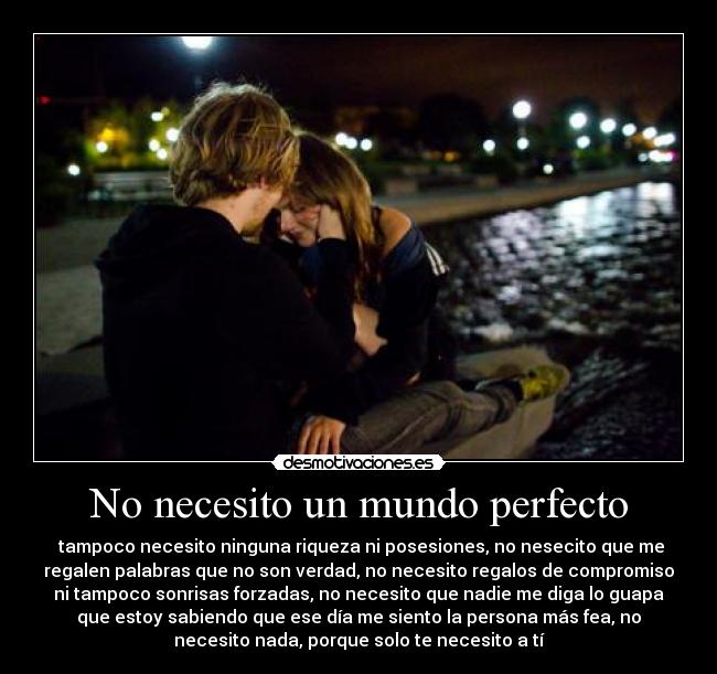No necesito un mundo perfecto - tampoco necesito ninguna riqueza ni posesiones, no nesecito que me
regalen palabras que no son verdad, no necesito regalos de compromiso
ni tampoco sonrisas forzadas, no necesito que nadie me diga lo guapa
que estoy sabiendo que ese día me siento la persona más fea, no
necesito nada, porque solo te necesito a tí