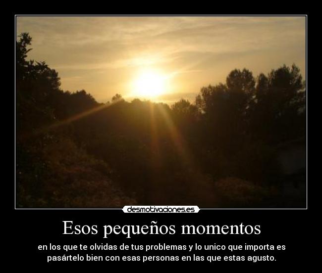 Esos pequeños momentos - en los que te olvidas de tus problemas y lo unico que importa es
pasártelo bien con esas personas en las que estas agusto.