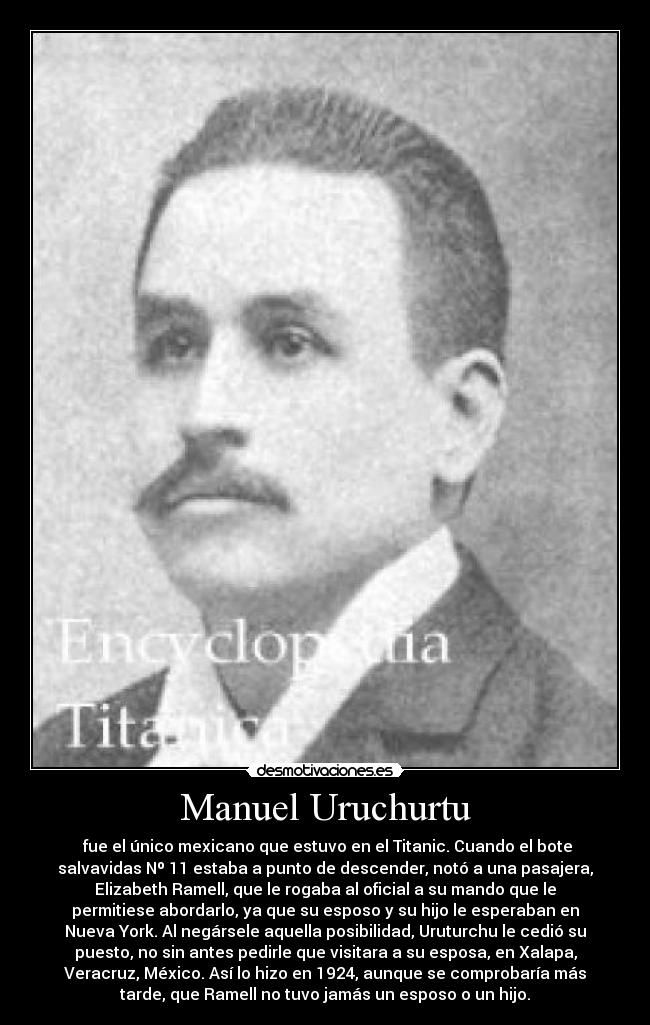 Manuel Uruchurtu -  fue el único mexicano que estuvo en el Titanic. Cuando el bote
salvavidas Nº 11 estaba a punto de descender, notó a una pasajera,
Elizabeth Ramell, que le rogaba al oficial a su mando que le
permitiese abordarlo, ya que su esposo y su hijo le esperaban en
Nueva York. Al negársele aquella posibilidad, Uruturchu le cedió su
puesto, no sin antes pedirle que visitara a su esposa, en Xalapa,
Veracruz, México. Así lo hizo en 1924, aunque se comprobaría más
tarde, que Ramell no tuvo jamás un esposo o un hijo.