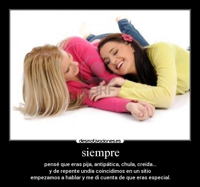 siempre - pensé que eras pija, antipática, chula, creída...
y de repente undía coincidimos en un sitio
empezamos a hablar y me di cuenta de que eras especial.