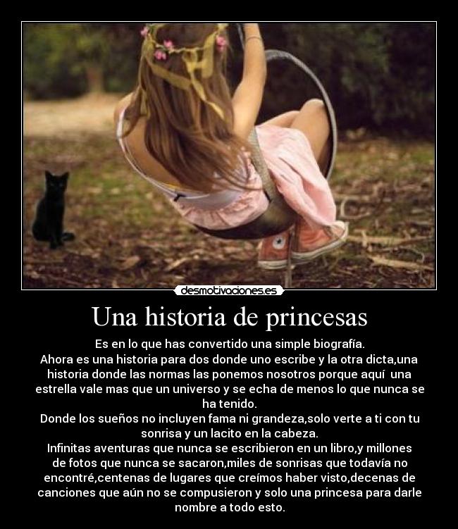 Una historia de princesas - Es en lo que has convertido una simple biografía.
Ahora es una historia para dos donde uno escribe y la otra dicta,una
historia donde las normas las ponemos nosotros porque aquí una
estrella vale mas que un universo y se echa de menos lo que nunca se
ha tenido.
Donde los sueños no incluyen fama ni grandeza,solo verte a ti con tu
sonrisa y un lacito en la cabeza.
Infinitas aventuras que nunca se escribieron en un libro,y millones
de fotos que nunca se sacaron,miles de sonrisas que todavía no
encontré,centenas de lugares que creímos haber visto,decenas de
canciones que aún no se compusieron y solo una princesa para darle
nombre a todo esto.