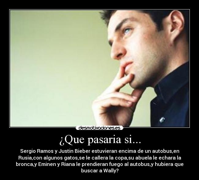 ¿Que pasaria si... - Sergio Ramos y Justin Bieber estuvieran encima de un autobus,en
Rusia,con algunos gatos,se le callera la copa,su abuela le echara la
bronca,y Eminen y Riana le prendieran fuego al autobus,y hubiera que
buscar a Wally?