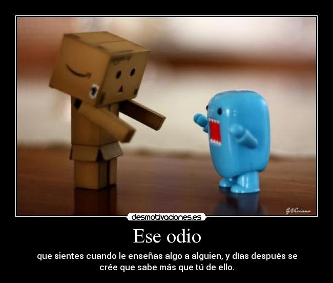 Ese odio - que sientes cuando le enseñas algo a alguien, y días después se
crée que sabe más que tú de ello.
