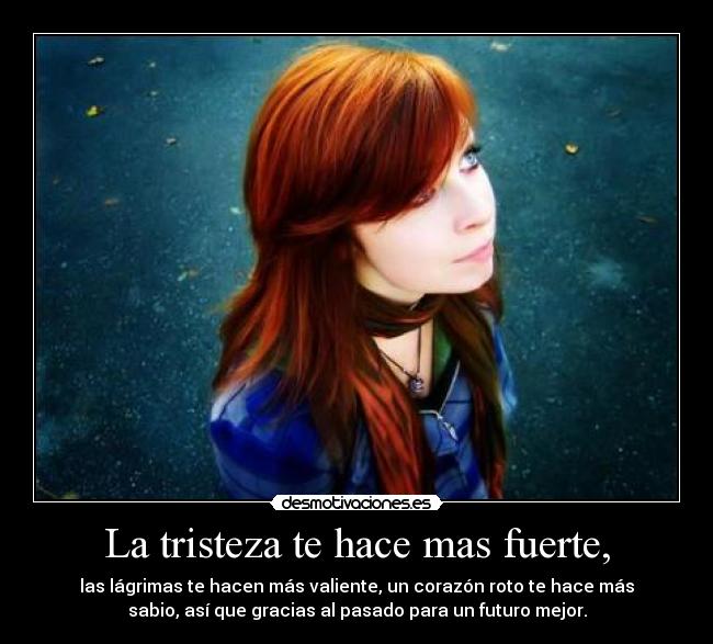 La tristeza te hace mas fuerte, - las lágrimas te hacen más valiente, un corazón roto te hace más
sabio, así que gracias al pasado para un futuro mejor.