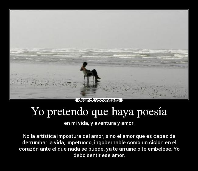 Yo pretendo que haya poesía - en mi vida, y aventura y amor.
No la artística impostura del amor, sino el amor que es capaz de
derrumbar la vida, impetuoso, ingobernable como un ciclón en el
corazón ante el que nada se puede, ya te arruine o te embelese. Yo
debo sentir ese amor.