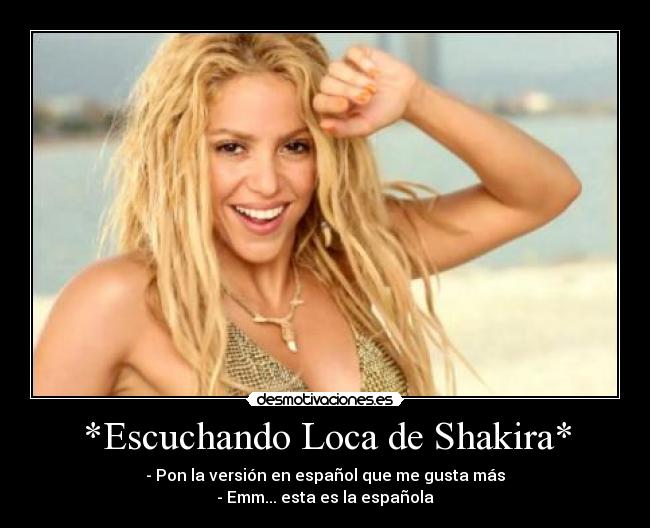 *Escuchando Loca de Shakira* - - Pon la versión en español que me gusta más
- Emm... esta es la española