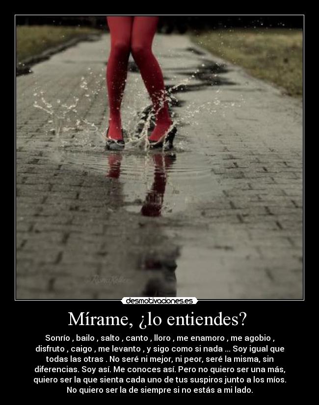Mírame, ¿lo entiendes? - Sonrío , bailo , salto , canto , lloro , me enamoro , me agobio ,
disfruto , caigo , me levanto , y sigo como si nada ... Soy igual que
todas las otras . No seré ni mejor, ni peor, seré la misma, sin
diferencias. Soy así. Me conoces así. Pero no quiero ser una más,
quiero ser la que sienta cada uno de tus suspiros junto a los míos.
No quiero ser la de siempre si no estás a mi lado.