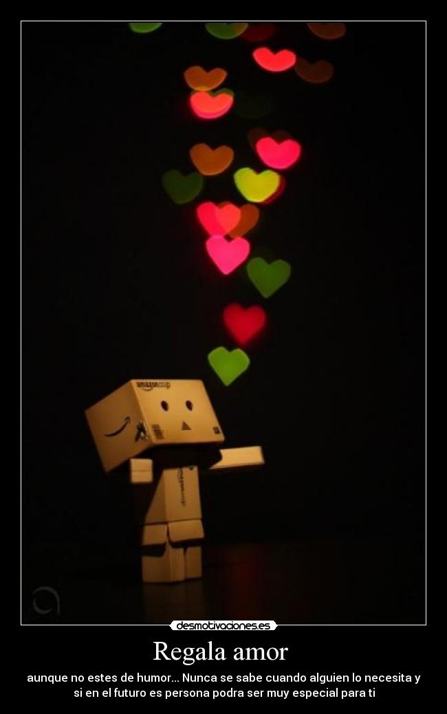 Regala amor - aunque no estes de humor... Nunca se sabe cuando alguien lo necesita y
si en el futuro es persona podra ser muy especial para ti