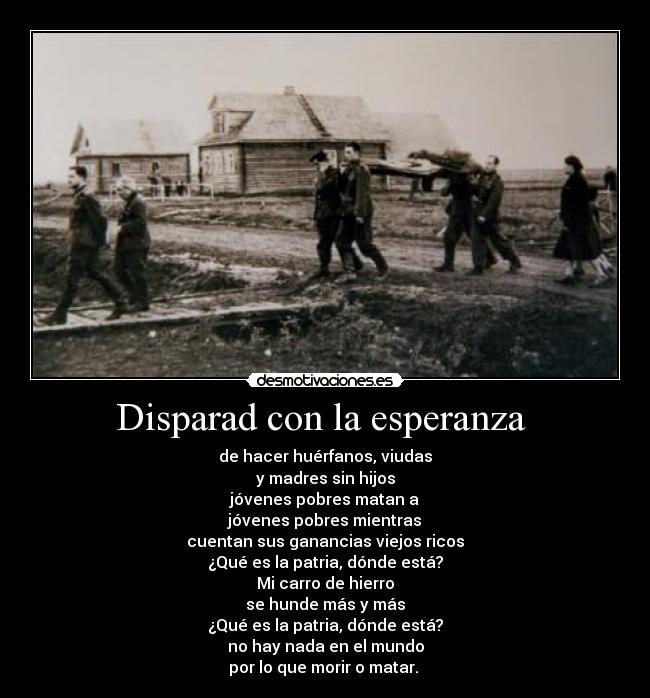 Disparad con la esperanza - de hacer huérfanos, viudas
y madres sin hijos
jóvenes pobres matan a
jóvenes pobres mientras
cuentan sus ganancias viejos ricos
¿Qué es la patria, dónde está?
Mi carro de hierro
se hunde más y más
¿Qué es la patria, dónde está?
no hay nada en el mundo
por lo que morir o matar.