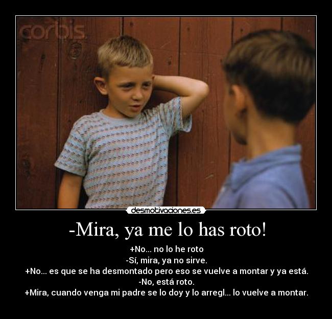 -Mira, ya me lo has roto! - +No... no lo he roto
-Sí, mira, ya no sirve.
+No... es que se ha desmontado pero eso se vuelve a montar y ya está.
-No, está roto.
+Mira, cuando venga mi padre se lo doy y lo arregl... lo vuelve a montar.
