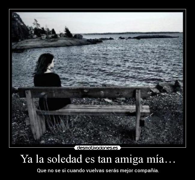 Ya la soledad es tan amiga mía… - Que no se si cuando vuelvas serás mejor compañía.