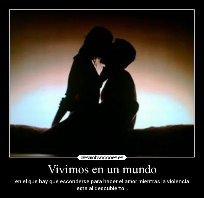 Vivimos en un mundo - en el que hay que esconderse para hacer el amor mientras la violencia
esta al descubierto...