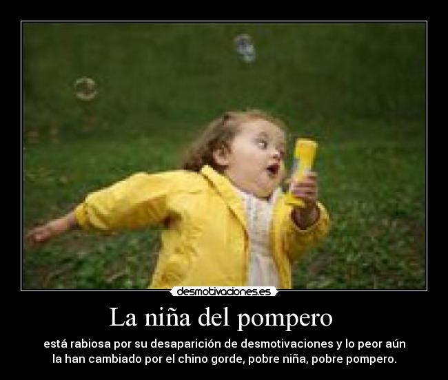La niña del pompero  - está rabiosa por su desaparición de desmotivaciones y lo peor aún
la han cambiado por el chino gorde, pobre niña, pobre pompero.