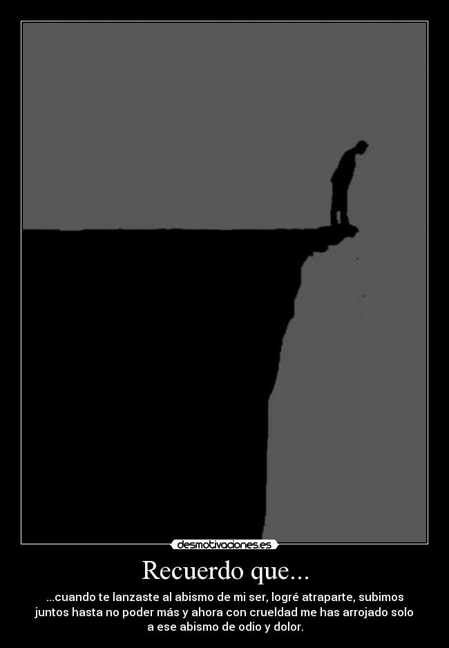Recuerdo que... - ...cuando te lanzaste al abismo de mi ser, logré atraparte, subimos
juntos hasta no poder más y ahora con crueldad me has arrojado solo
a ese abismo de odio y dolor.