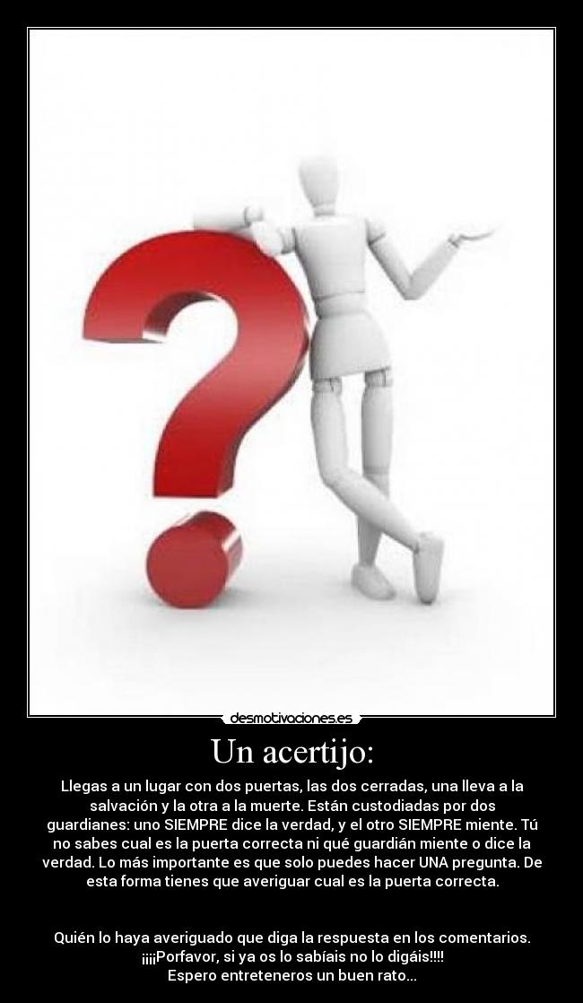 Un acertijo: - Llegas a un lugar con dos puertas, las dos cerradas, una lleva a la
salvación y la otra a la muerte. Están custodiadas por dos
guardianes: uno SIEMPRE dice la verdad, y el otro SIEMPRE miente. Tú
no sabes cual es la puerta correcta ni qué guardián miente o dice la
verdad. Lo más importante es que solo puedes hacer UNA pregunta. De
esta forma tienes que averiguar cual es la puerta correcta.


Quién lo haya averiguado que diga la respuesta en los comentarios.
¡¡¡¡Porfavor, si ya os lo sabíais no lo digáis!!!!
Espero entreteneros un buen rato...