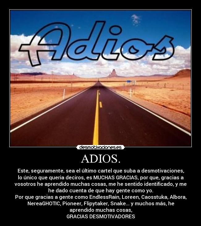 ADIOS. - Este, seguramente, sea el último cartel que suba a desmotivaciones,
lo único que queria deciros, es MUCHAS GRACIAS, por que, gracias a
vosotros he aprendido muchas cosas, me he sentido identificado, y me
he dado cuenta de que hay gente como yo.
Por que gracias a gente como EndlessRain, Loreen, Caosstuka, Albora,
NereaGHOTIC, Pioneer, Flipytaker, Snake... y muchos más, he
aprendido muchas cosas,
GRACIAS DESMOTIVADORES