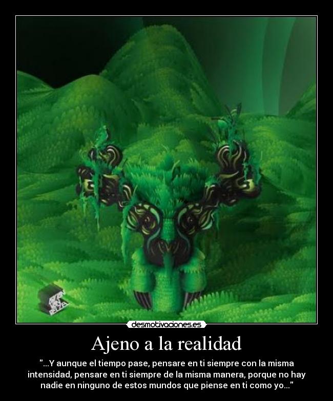 Ajeno a la realidad - ...Y aunque el tiempo pase, pensare en ti siempre con la misma
intensidad, pensare en ti siempre de la misma manera, porque no hay
nadie en ninguno de estos mundos que piense en ti como yo...