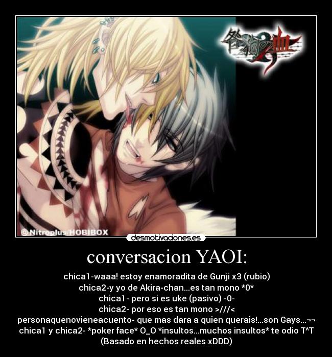 conversacion YAOI: - chica1-waaa! estoy enamoradita de Gunji x3 (rubio)
chica2-y yo de Akira-chan...es tan mono *0*
chica1- pero si es uke (pasivo) -0-
chica2- por eso es tan mono >///<
personaquenovieneacuento- que mas dara a quien querais!...son Gays...¬¬
chica1 y chica2- *poker face* O_O *insultos...muchos insultos* te odio T^T
(Basado en hechos reales xDDD)
