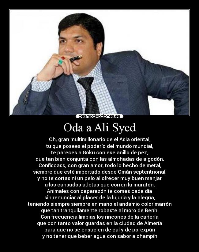 Oda a Ali Syed - Oh, gran multimillonario de el Asia oriental,
tu que posees el poderío del mundo mundial,
te pareces a Goku con ese anillo de pez,
que tan bien conjunta con las almohadas de algodón.
Confiscass, con gran amor, todo lo hecho de metal,
siempre que esté importado desde Omán septentrional,
y no te cortas ni un pelo al ofrecer muy buen manjar
a los cansados atletas que corren la maratón.
Animales con caparazón te comes cada día
sin renunciar al placer de la lujuria y la alegría,
teniendo siempre siempre en mano el andamio color marrón
que tan tranquilamente robaste al moro de Berín.
Con frecuencia limpias los rincones de la cañería
que con tanto valor guardas en la ciudad de Almería
para que no se ensucien de cal y de porexpán
y no tener que beber agua con sabor a champín