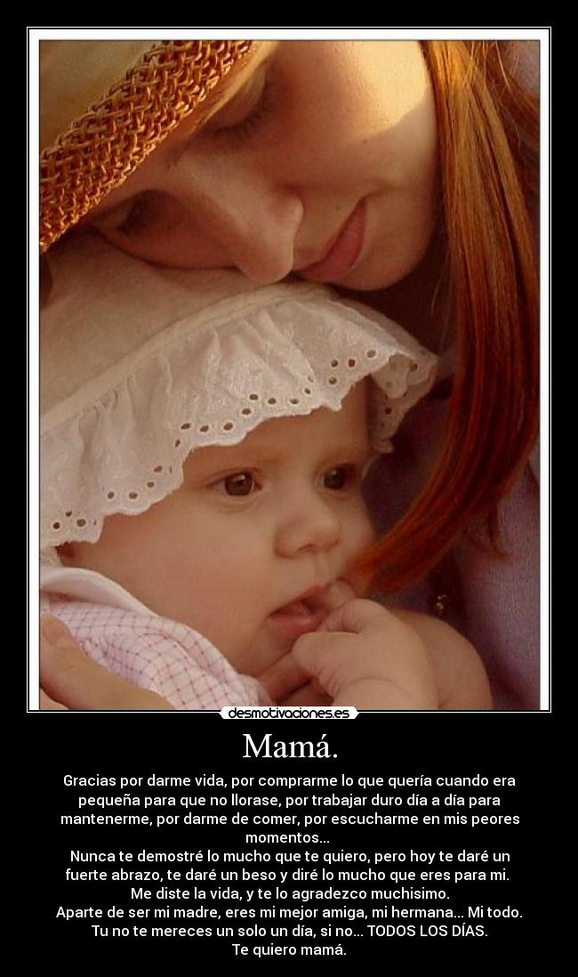 Mamá. - Gracias por darme vida, por comprarme lo que quería cuando era
pequeña para que no llorase, por trabajar duro día a día para
mantenerme, por darme de comer, por escucharme en mis peores
momentos...
Nunca te demostré lo mucho que te quiero, pero hoy te daré un
fuerte abrazo, te daré un beso y diré lo mucho que eres para mi.
Me diste la vida, y te lo agradezco muchisimo.
Aparte de ser mi madre, eres mi mejor amiga, mi hermana... Mi todo.
Tu no te mereces un solo un día, si no... TODOS LOS DÍAS.
Te quiero mamá.