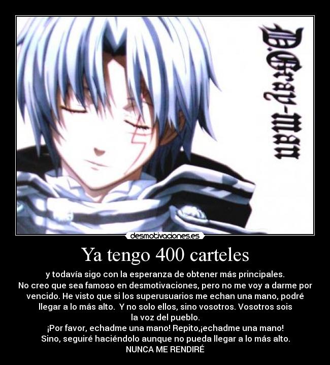 Ya tengo 400 carteles - y todavía sigo con la esperanza de obtener más principales.
No creo que sea famoso en desmotivaciones, pero no me voy a darme por
vencido. He visto que si los superusuarios me echan una mano, podré
llegar a lo más alto. Y no solo ellos, sino vosotros. Vosotros sois
la voz del pueblo.
¡Por favor, echadme una mano! Repito,¡echadme una mano!
Sino, seguiré haciéndolo aunque no pueda llegar a lo más alto.
NUNCA ME RENDIRÉ