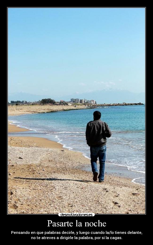 Pasarte la noche - Pensando en que palabras decirle, y luego cuando la/lo tienes delante,
no te atreves a dirigirle la palabra, por si la cagas.