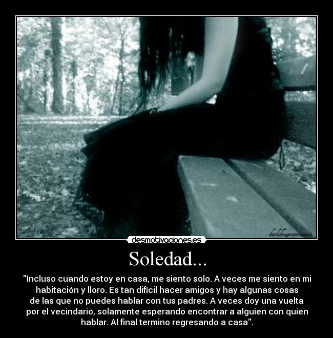 Soledad... - Incluso cuando estoy en casa, me siento solo. A veces me siento en mi
habitación y lloro. Es tan difícil hacer amigos y hay algunas cosas
de las que no puedes hablar con tus padres. A veces doy una vuelta
por el vecindario, solamente esperando encontrar a alguien con quien
hablar. Al final termino regresando a casa.