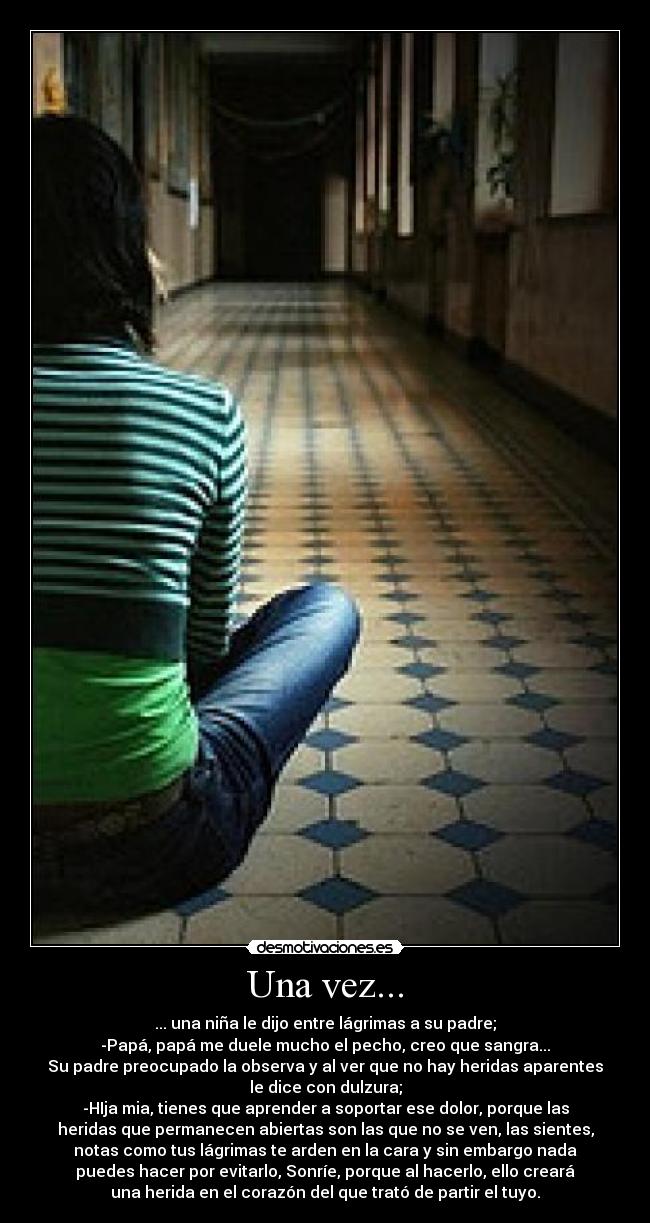 Una vez... - ... una niña le dijo entre lágrimas a su padre;
-Papá, papá me duele mucho el pecho, creo que sangra...
Su padre preocupado la observa y al ver que no hay heridas aparentes
le dice con dulzura;
-HIja mia, tienes que aprender a soportar ese dolor, porque las
heridas que permanecen abiertas son las que no se ven, las sientes,
notas como tus lágrimas te arden en la cara y sin embargo nada
puedes hacer por evitarlo, Sonríe, porque al hacerlo, ello creará
una herida en el corazón del que trató de partir el tuyo.