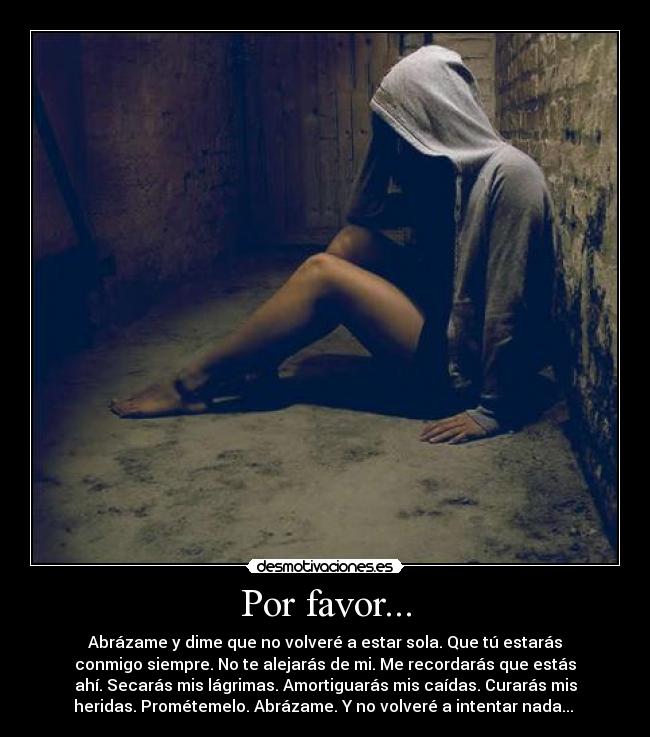 Por favor... - Abrázame y dime que no volveré a estar sola. Que tú estarás
conmigo siempre. No te alejarás de mi. Me recordarás que estás
ahí. Secarás mis lágrimas. Amortiguarás mis caídas. Curarás mis
heridas. Prométemelo. Abrázame. Y no volveré a intentar nada...