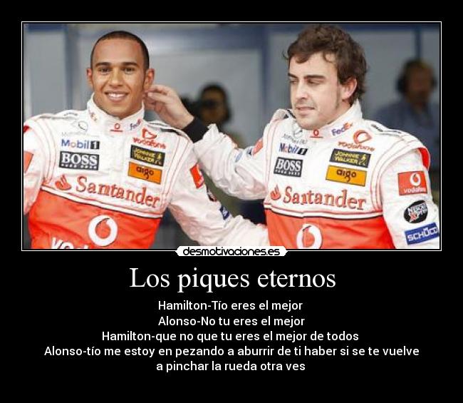Los piques eternos - Hamilton-Tío eres el mejor
Alonso-No tu eres el mejor
Hamilton-que no que tu eres el mejor de todos
Alonso-tío me estoy en pezando a aburrir de ti haber si se te vuelve
a pinchar la rueda otra ves