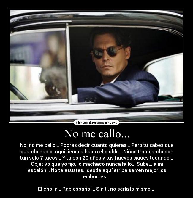 No me callo... - No, no me callo... Podras decir cuanto quieras... Pero tu sabes que
cuando hablo, aqui tiembla hasta el diablo... Niños trabajando con
tan solo 7 tacos... Y tu con 20 años y tus huevos sigues tocando...
Objetivo que yo fijo, lo machaco nunca fallo... Sube... a mi
escalón... No te asustes.. desde aquí arriba se ven mejor los
embustes... 

El chojin... Rap español... Sin ti, no sería lo mismo... 