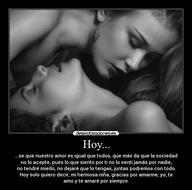 Hoy... - ...se que nuestro amor es igual que todos, que más da que la sociedad
no lo acepte, pues lo que siento por ti no lo sentí jamás por nadie,
no tendré miedo, no dejaré que lo tengas, juntas podremos con todo.
Hoy solo quiero decir, mi hermosa niña, gracias por amarme, yo, te
amo y te amaré por siempre.