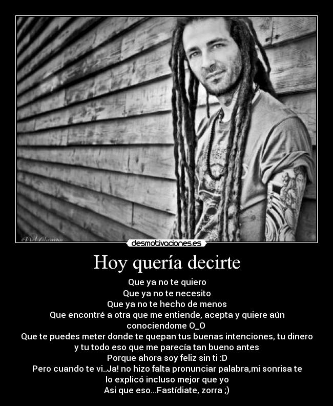 Hoy quería decirte - Que ya no te quiero
Que ya no te necesito
Que ya no te hecho de menos
Que encontré a otra que me entiende, acepta y quiere aún
conociendome O_O 
Que te puedes meter donde te quepan tus buenas intenciones, tu dinero
y tu todo eso que me parecía tan bueno antes
Porque ahora soy feliz sin ti :D
Pero cuando te vi..Ja! no hizo falta pronunciar palabra,mi sonrisa te
lo explicó incluso mejor que yo
Asi que eso...Fastídiate, zorra ;)