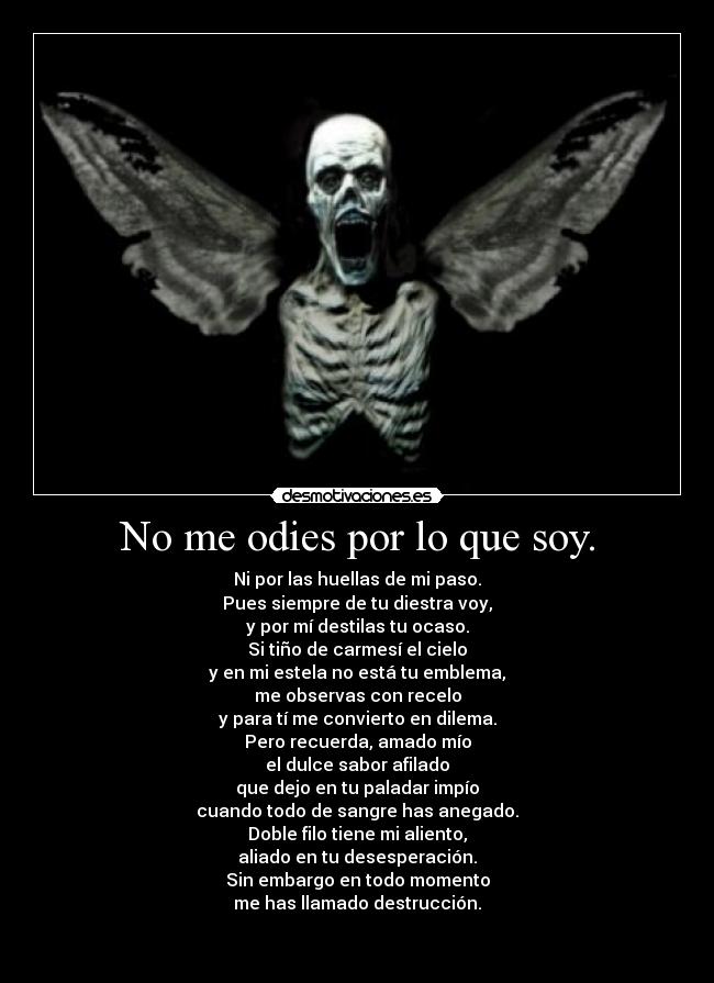 No me odies por lo que soy. - Ni por las huellas de mi paso.
Pues siempre de tu diestra voy,
y por mí destilas tu ocaso.
Si tiño de carmesí el cielo
y en mi estela no está tu emblema,
me observas con recelo
y para tí me convierto en dilema.
Pero recuerda, amado mío
el dulce sabor afilado
que dejo en tu paladar impío
cuando todo de sangre has anegado.
Doble filo tiene mi aliento,
aliado en tu desesperación.
Sin embargo en todo momento
me has llamado destrucción.

