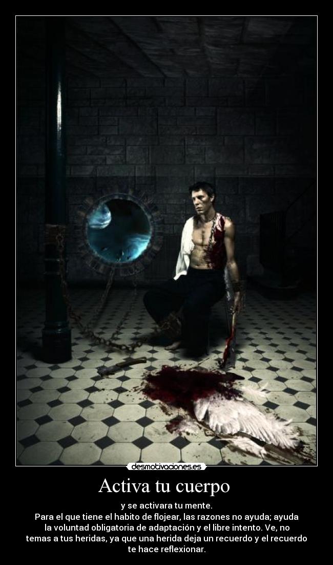 Activa tu cuerpo - y se activara tu mente.
Para el que tiene el habito de flojear, las razones no ayuda; ayuda
la voluntad obligatoria de adaptación y el libre intento. Ve, no
temas a tus heridas, ya que una herida deja un recuerdo y el recuerdo
te hace reflexionar.
