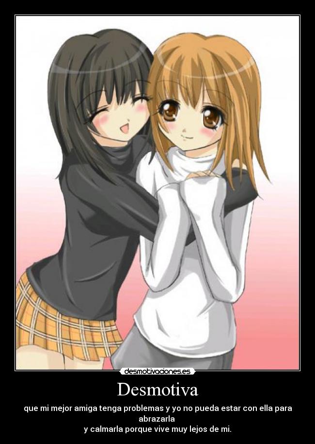 Desmotiva - que mi mejor amiga tenga problemas y yo no pueda estar con ella para abrazarla 
y calmarla porque vive muy lejos de mi.
