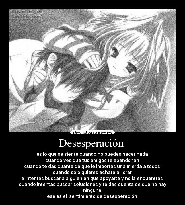 Desesperación - es lo que se siente cuando no puedes hacer nada
cuando ves que tus amigos te abandonan
cuando te das cuanta de que le importas una mierda a todos
cuando solo quieres achate a llorar
e intentas buscar a alguien en que apoyarte y no la encuentras
cuando intentas buscar soluciones y te das cuenta de que no hay ninguna
ese es el sentimiento de desesperación