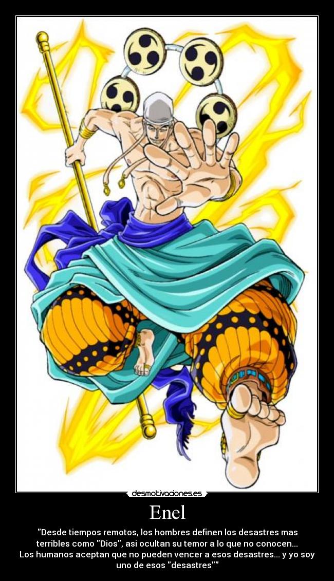 Enel - Desde tiempos remotos, los hombres definen los desastres mas
terribles como Dios, asi ocultan su temor a lo que no conocen...
Los humanos aceptan que no pueden vencer a esos desastres... y yo soy
uno de esos desastres