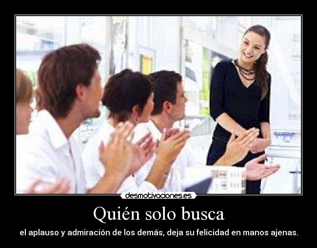 Quién solo busca - el aplauso y admiración de los demás, deja su felicidad en manos ajenas.