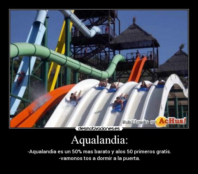 Aqualandia: - -Aqualandia es un 50% mas barato y alos 50 primeros gratis.
-vamonos tos a dormir a la puerta.
