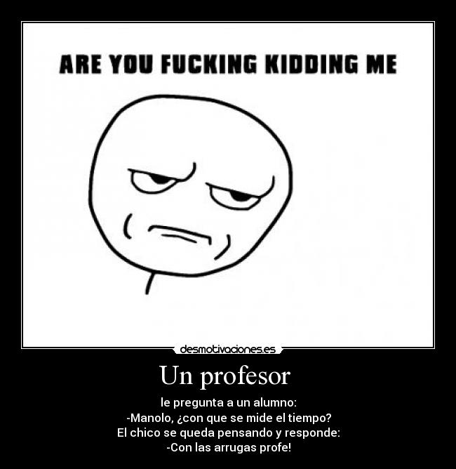 Un profesor  - le pregunta a un alumno:
-Manolo, ¿con que se mide el tiempo?
El chico se queda pensando y responde:
-Con las arrugas profe!
