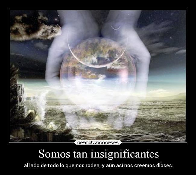 Somos tan insignificantes - al lado de todo lo que nos rodea, y aún así nos creemos dioses.