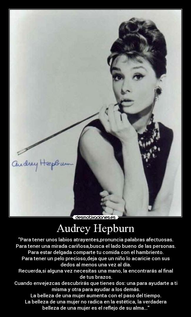 Audrey Hepburn - Para tener unos labios atrayentes,pronuncia palabras afectuosas.
Para tener una mirada cariñosa,busca el lado bueno de las personas.
Para estar delgada comparte tu comida con el hambriento.
Para tener un pelo precioso,deja que un niño lo acaricie con sus
dedos al menos una vez al día.
Recuerda,si alguna vez necesitas una mano, la encontrarás al final
de tus brazos.
Cuando envejezcas descubrirás que tienes dos: una para ayudarte a ti
misma y otra para ayudar a los demás.
La belleza de una mujer aumenta con el paso del tiempo.
La belleza de una mujer no radica en la estética, la verdadera
belleza de una mujer es el reflejo de su alma...