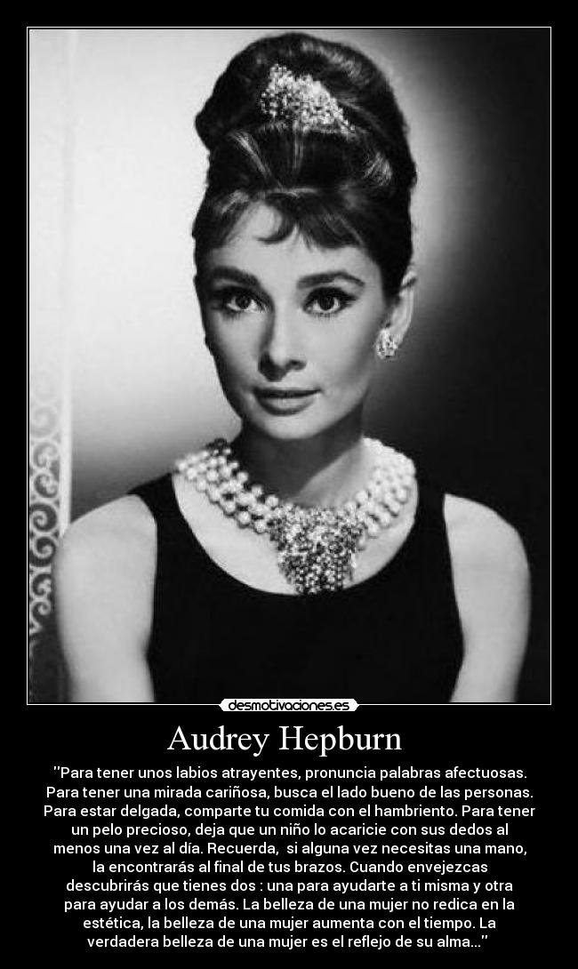 Audrey Hepburn - Para tener unos labios atrayentes, pronuncia palabras afectuosas.
Para tener una mirada cariñosa, busca el lado bueno de las personas.
Para estar delgada, comparte tu comida con el hambriento. Para tener
un pelo precioso, deja que un niño lo acaricie con sus dedos al
menos una vez al día. Recuerda, si alguna vez necesitas una mano,
la encontrarás al final de tus brazos. Cuando envejezcas
descubrirás que tienes dos : una para ayudarte a ti misma y otra
para ayudar a los demás. La belleza de una mujer no redica en la
estética, la belleza de una mujer aumenta con el tiempo. La
verdadera belleza de una mujer es el reflejo de su alma...